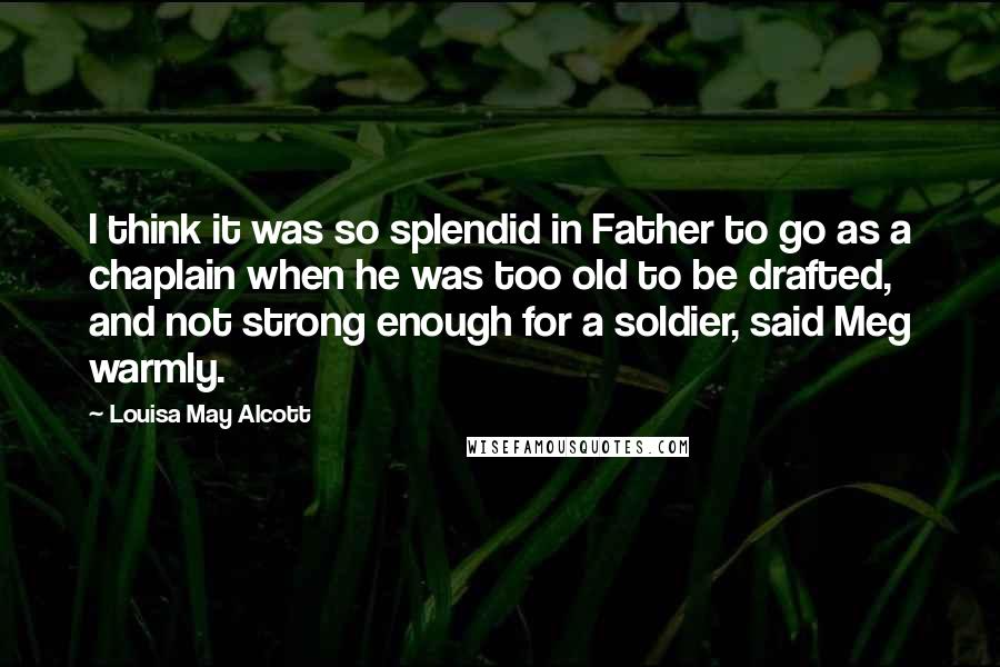 Louisa May Alcott Quotes: I think it was so splendid in Father to go as a chaplain when he was too old to be drafted, and not strong enough for a soldier, said Meg warmly.