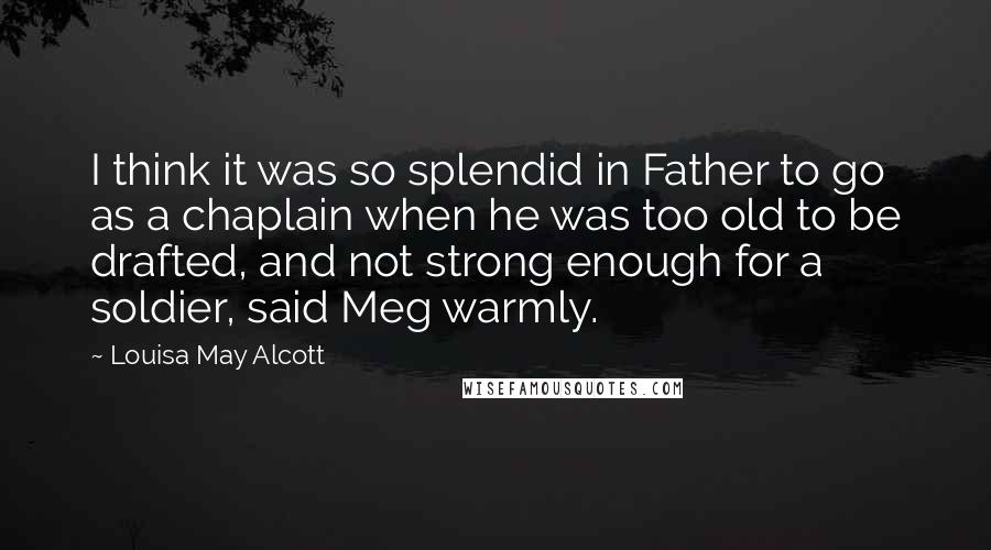 Louisa May Alcott Quotes: I think it was so splendid in Father to go as a chaplain when he was too old to be drafted, and not strong enough for a soldier, said Meg warmly.