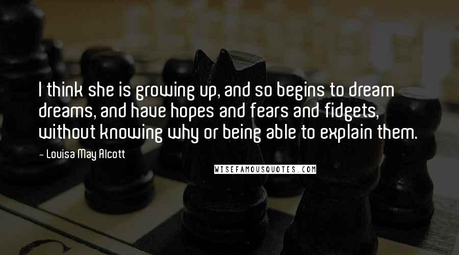 Louisa May Alcott Quotes: I think she is growing up, and so begins to dream dreams, and have hopes and fears and fidgets, without knowing why or being able to explain them.