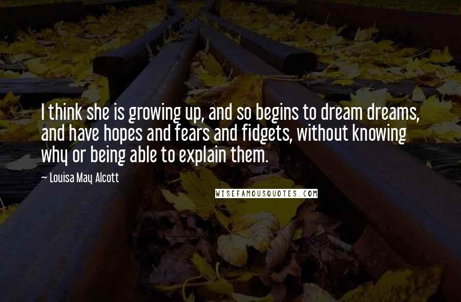Louisa May Alcott Quotes: I think she is growing up, and so begins to dream dreams, and have hopes and fears and fidgets, without knowing why or being able to explain them.