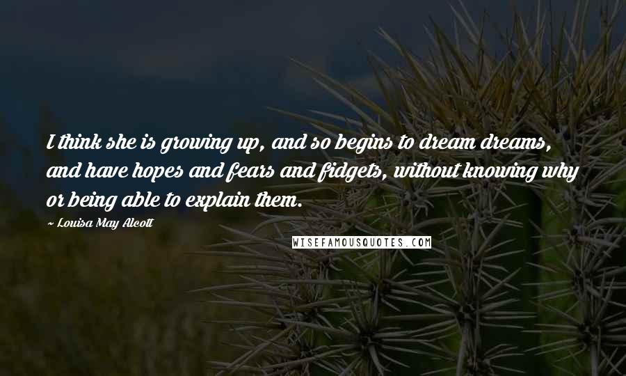 Louisa May Alcott Quotes: I think she is growing up, and so begins to dream dreams, and have hopes and fears and fidgets, without knowing why or being able to explain them.