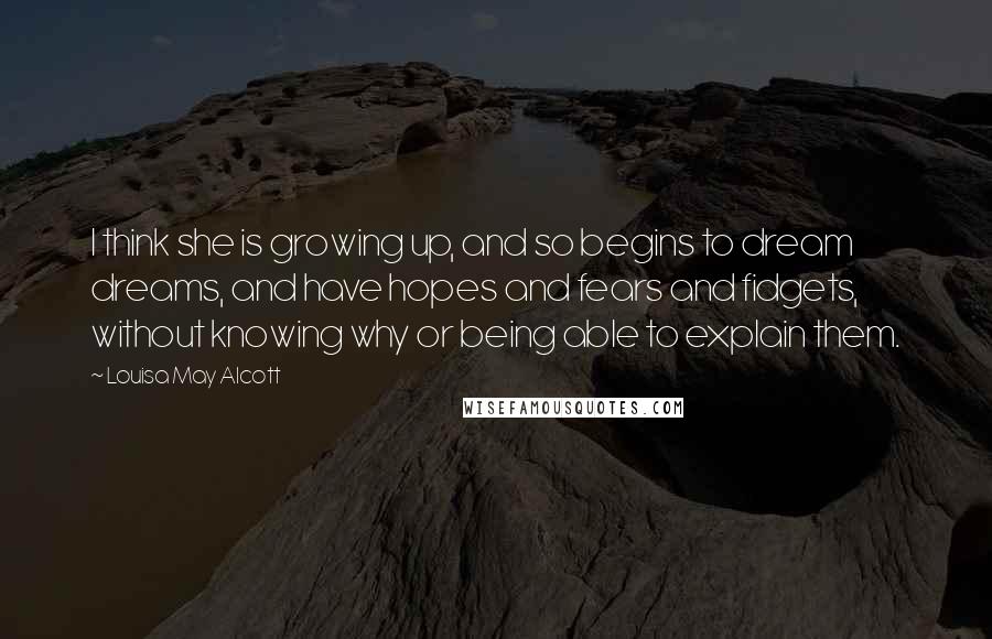 Louisa May Alcott Quotes: I think she is growing up, and so begins to dream dreams, and have hopes and fears and fidgets, without knowing why or being able to explain them.