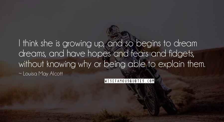 Louisa May Alcott Quotes: I think she is growing up, and so begins to dream dreams, and have hopes and fears and fidgets, without knowing why or being able to explain them.