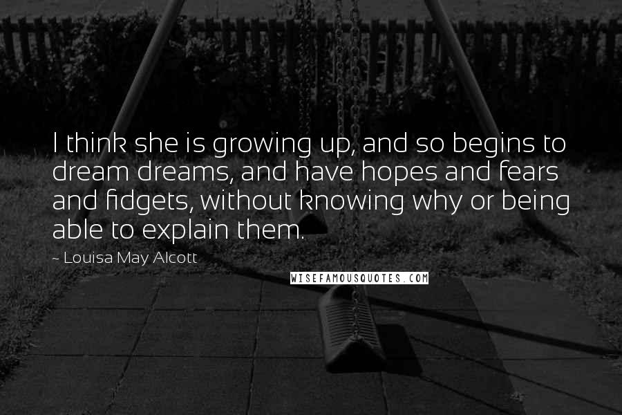 Louisa May Alcott Quotes: I think she is growing up, and so begins to dream dreams, and have hopes and fears and fidgets, without knowing why or being able to explain them.
