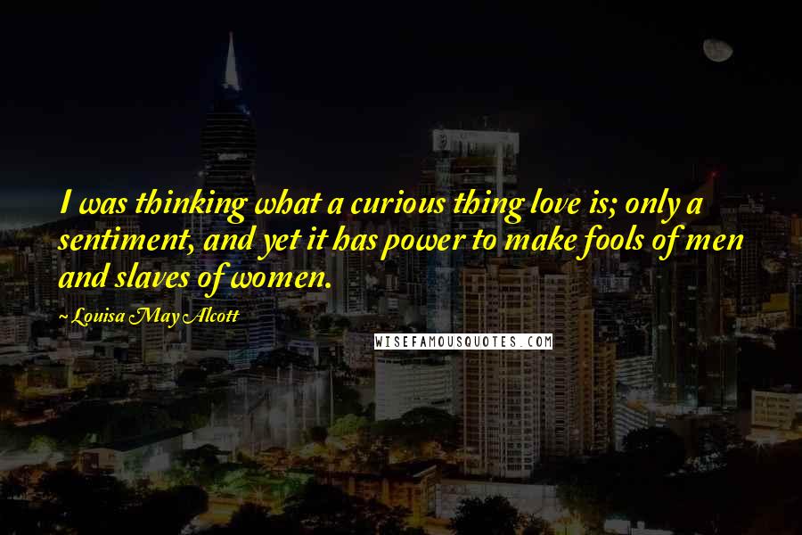 Louisa May Alcott Quotes: I was thinking what a curious thing love is; only a sentiment, and yet it has power to make fools of men and slaves of women.