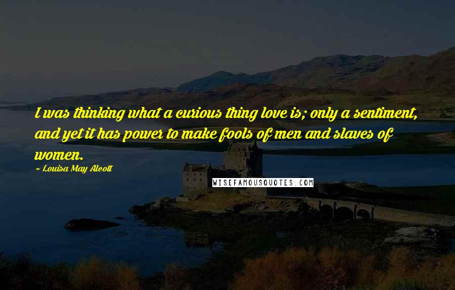 Louisa May Alcott Quotes: I was thinking what a curious thing love is; only a sentiment, and yet it has power to make fools of men and slaves of women.