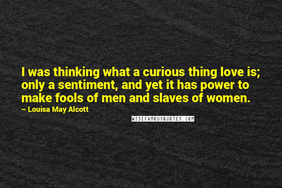 Louisa May Alcott Quotes: I was thinking what a curious thing love is; only a sentiment, and yet it has power to make fools of men and slaves of women.