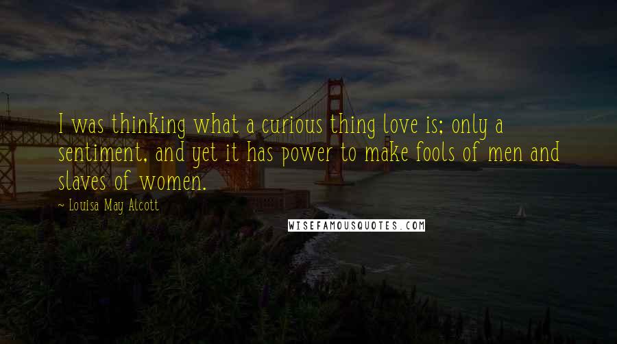 Louisa May Alcott Quotes: I was thinking what a curious thing love is; only a sentiment, and yet it has power to make fools of men and slaves of women.