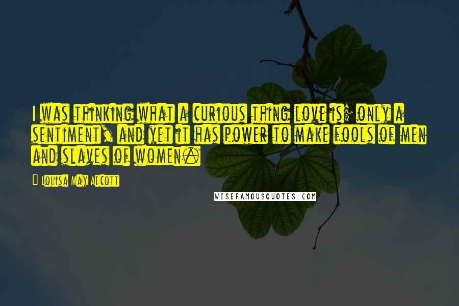 Louisa May Alcott Quotes: I was thinking what a curious thing love is; only a sentiment, and yet it has power to make fools of men and slaves of women.