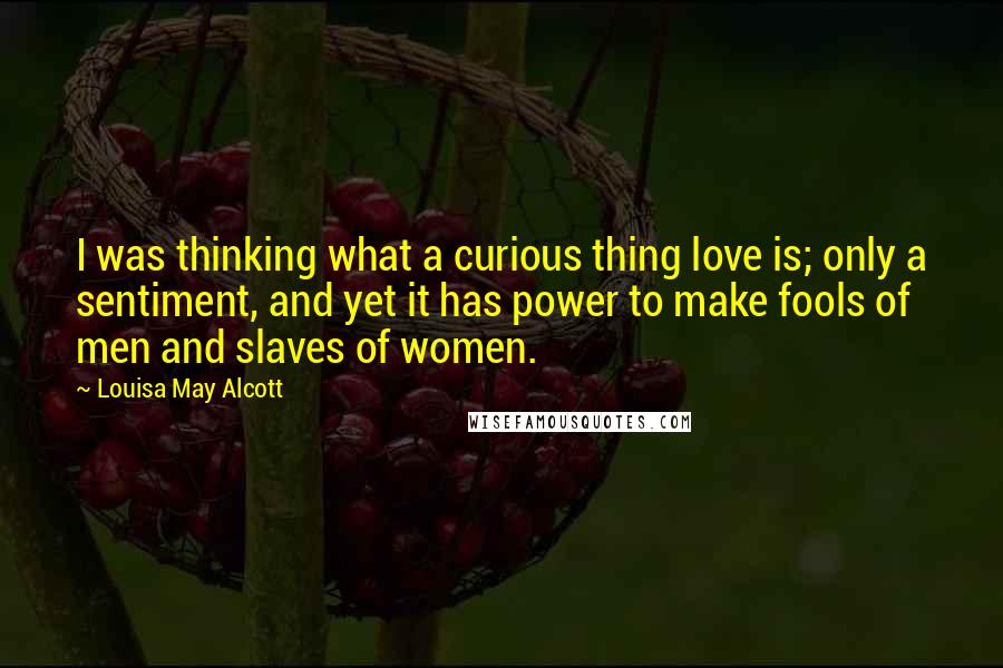 Louisa May Alcott Quotes: I was thinking what a curious thing love is; only a sentiment, and yet it has power to make fools of men and slaves of women.