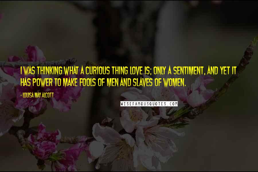 Louisa May Alcott Quotes: I was thinking what a curious thing love is; only a sentiment, and yet it has power to make fools of men and slaves of women.