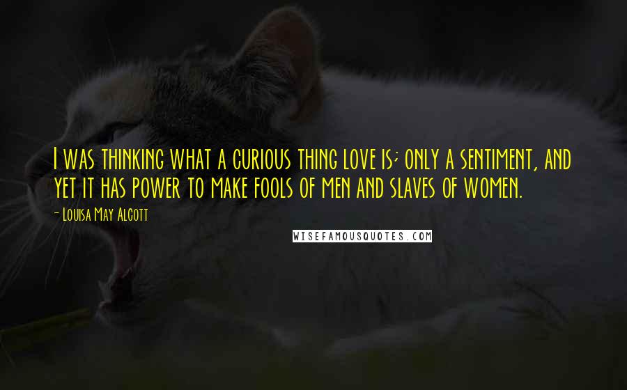 Louisa May Alcott Quotes: I was thinking what a curious thing love is; only a sentiment, and yet it has power to make fools of men and slaves of women.