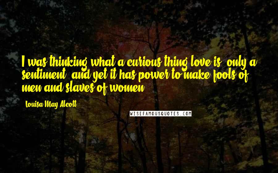 Louisa May Alcott Quotes: I was thinking what a curious thing love is; only a sentiment, and yet it has power to make fools of men and slaves of women.