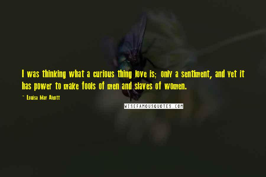 Louisa May Alcott Quotes: I was thinking what a curious thing love is; only a sentiment, and yet it has power to make fools of men and slaves of women.