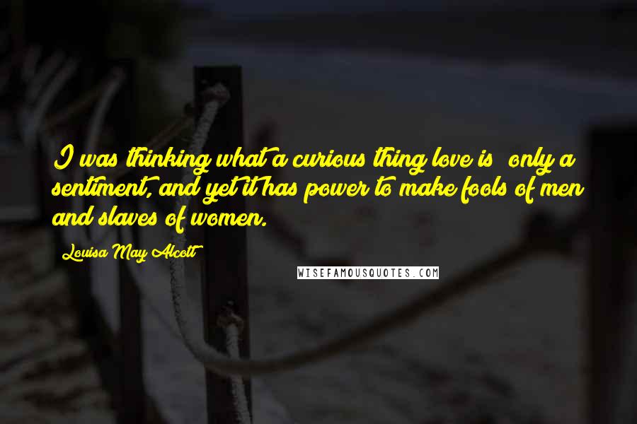 Louisa May Alcott Quotes: I was thinking what a curious thing love is; only a sentiment, and yet it has power to make fools of men and slaves of women.