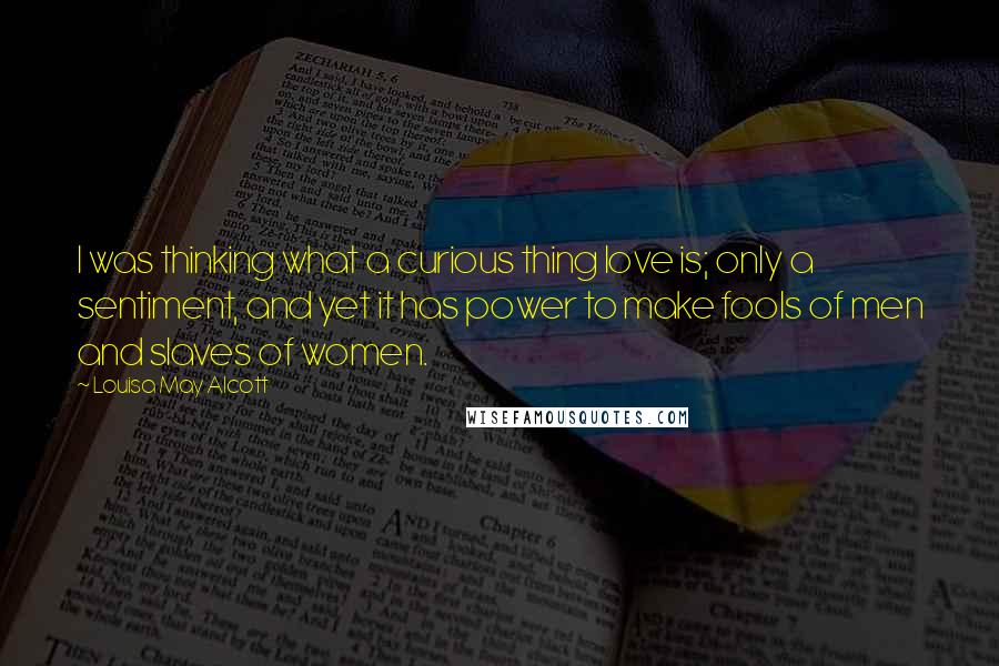 Louisa May Alcott Quotes: I was thinking what a curious thing love is; only a sentiment, and yet it has power to make fools of men and slaves of women.