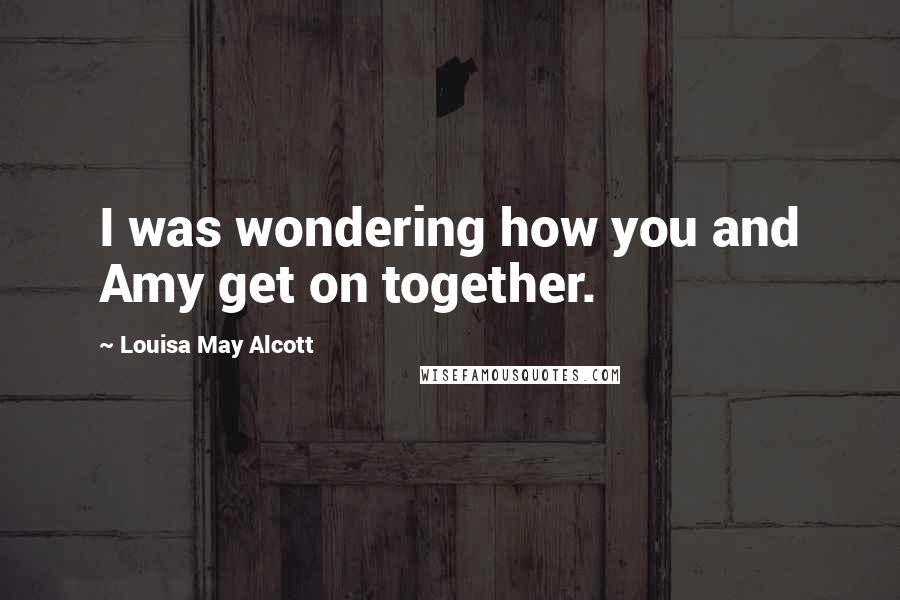 Louisa May Alcott Quotes: I was wondering how you and Amy get on together.