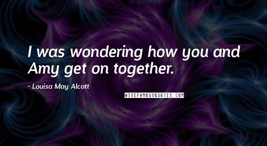 Louisa May Alcott Quotes: I was wondering how you and Amy get on together.