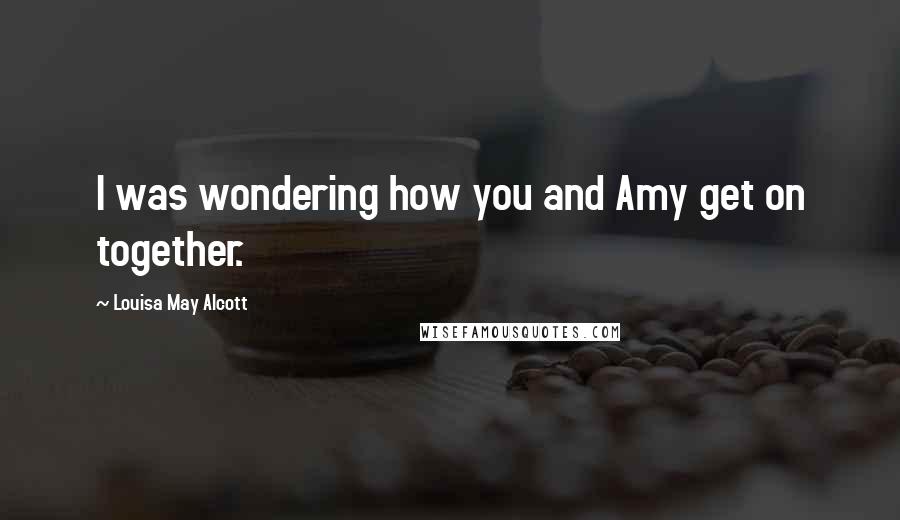 Louisa May Alcott Quotes: I was wondering how you and Amy get on together.