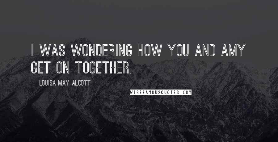 Louisa May Alcott Quotes: I was wondering how you and Amy get on together.