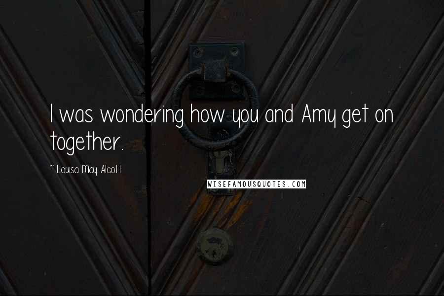 Louisa May Alcott Quotes: I was wondering how you and Amy get on together.