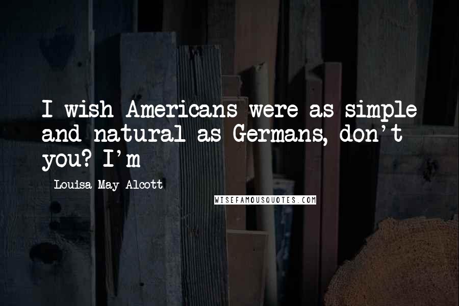 Louisa May Alcott Quotes: I wish Americans were as simple and natural as Germans, don't you? I'm