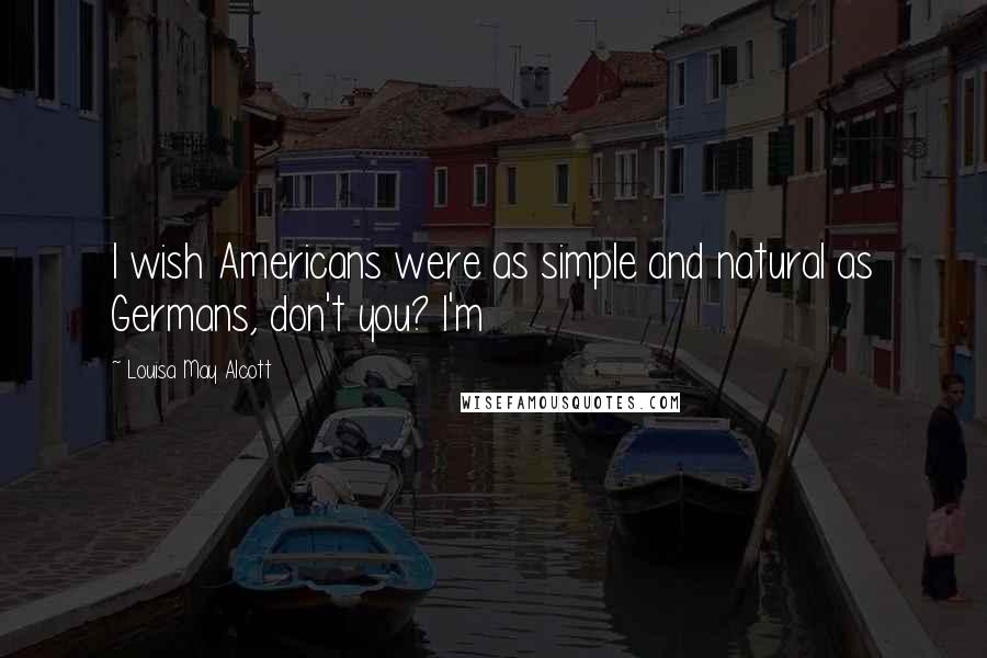 Louisa May Alcott Quotes: I wish Americans were as simple and natural as Germans, don't you? I'm