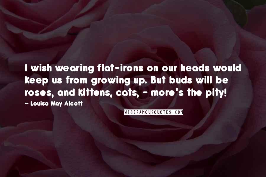 Louisa May Alcott Quotes: I wish wearing flat-irons on our heads would keep us from growing up. But buds will be roses, and kittens, cats, - more's the pity!