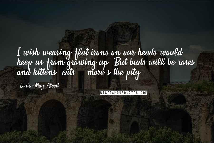 Louisa May Alcott Quotes: I wish wearing flat-irons on our heads would keep us from growing up. But buds will be roses, and kittens, cats, - more's the pity!