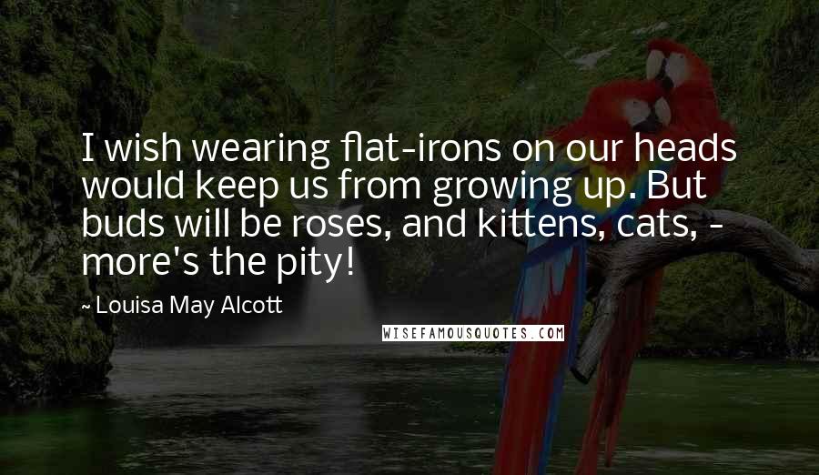 Louisa May Alcott Quotes: I wish wearing flat-irons on our heads would keep us from growing up. But buds will be roses, and kittens, cats, - more's the pity!