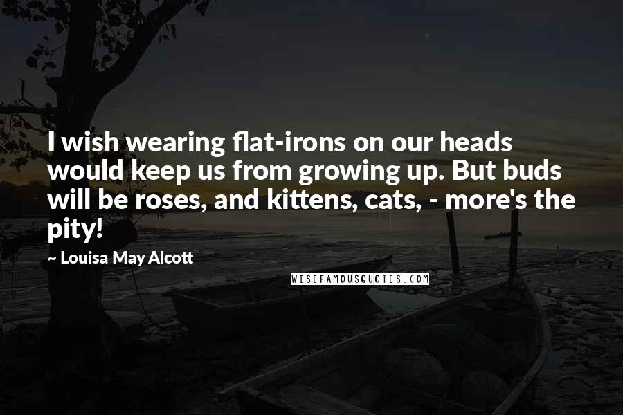 Louisa May Alcott Quotes: I wish wearing flat-irons on our heads would keep us from growing up. But buds will be roses, and kittens, cats, - more's the pity!