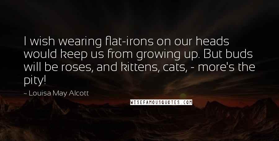 Louisa May Alcott Quotes: I wish wearing flat-irons on our heads would keep us from growing up. But buds will be roses, and kittens, cats, - more's the pity!
