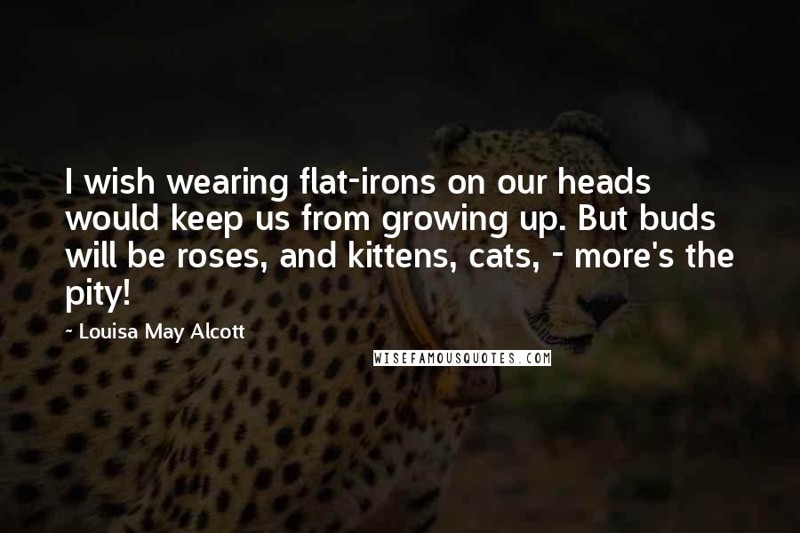 Louisa May Alcott Quotes: I wish wearing flat-irons on our heads would keep us from growing up. But buds will be roses, and kittens, cats, - more's the pity!