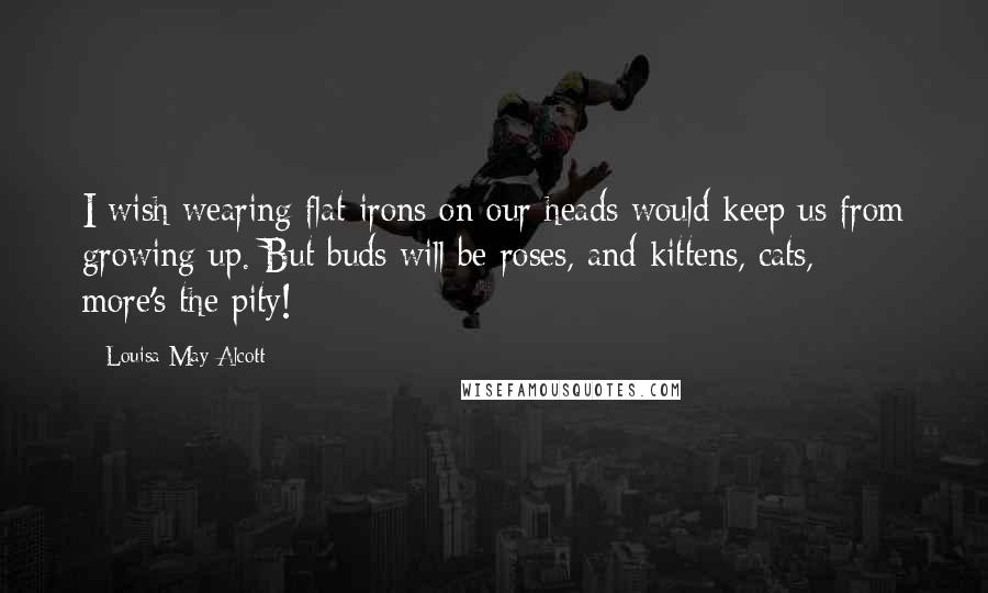 Louisa May Alcott Quotes: I wish wearing flat-irons on our heads would keep us from growing up. But buds will be roses, and kittens, cats, - more's the pity!