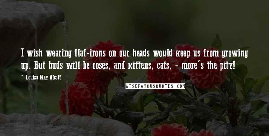 Louisa May Alcott Quotes: I wish wearing flat-irons on our heads would keep us from growing up. But buds will be roses, and kittens, cats, - more's the pity!