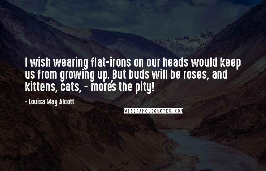 Louisa May Alcott Quotes: I wish wearing flat-irons on our heads would keep us from growing up. But buds will be roses, and kittens, cats, - more's the pity!