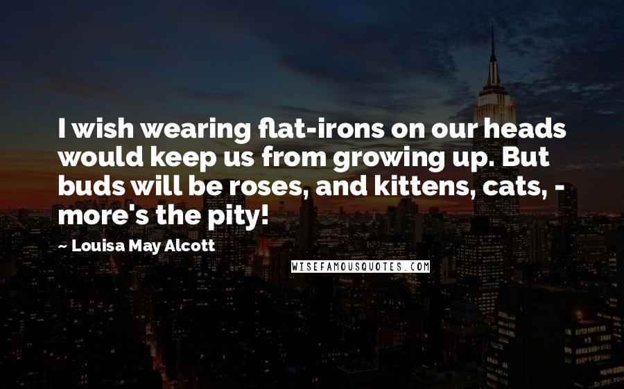 Louisa May Alcott Quotes: I wish wearing flat-irons on our heads would keep us from growing up. But buds will be roses, and kittens, cats, - more's the pity!