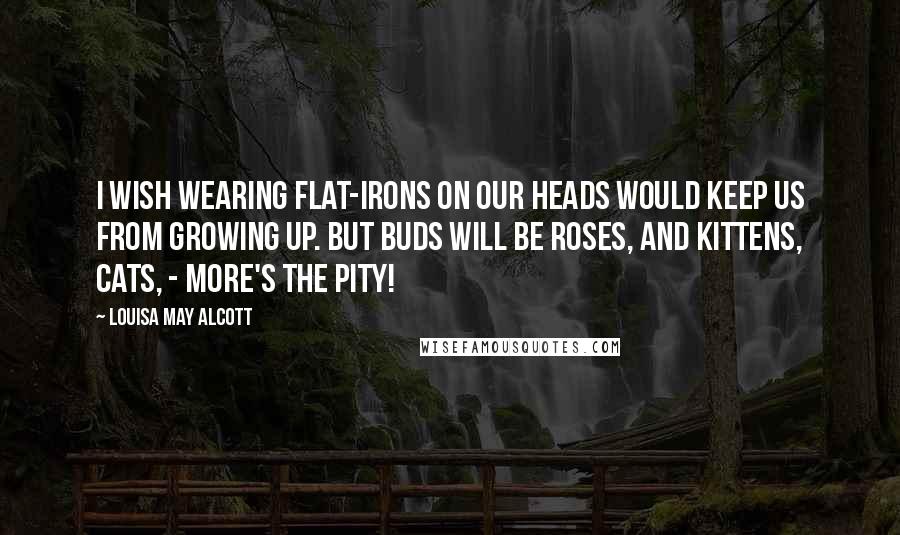 Louisa May Alcott Quotes: I wish wearing flat-irons on our heads would keep us from growing up. But buds will be roses, and kittens, cats, - more's the pity!