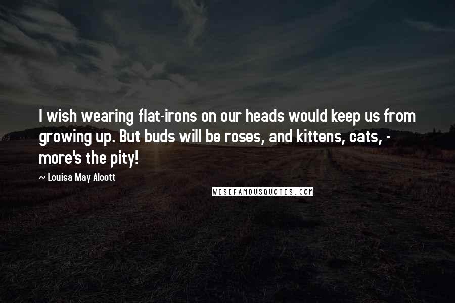 Louisa May Alcott Quotes: I wish wearing flat-irons on our heads would keep us from growing up. But buds will be roses, and kittens, cats, - more's the pity!