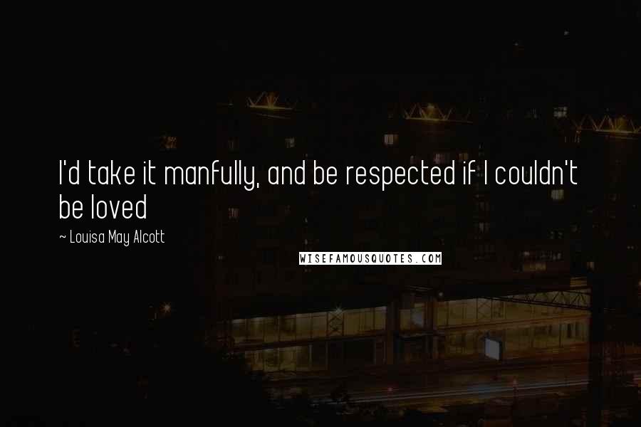 Louisa May Alcott Quotes: I'd take it manfully, and be respected if I couldn't be loved