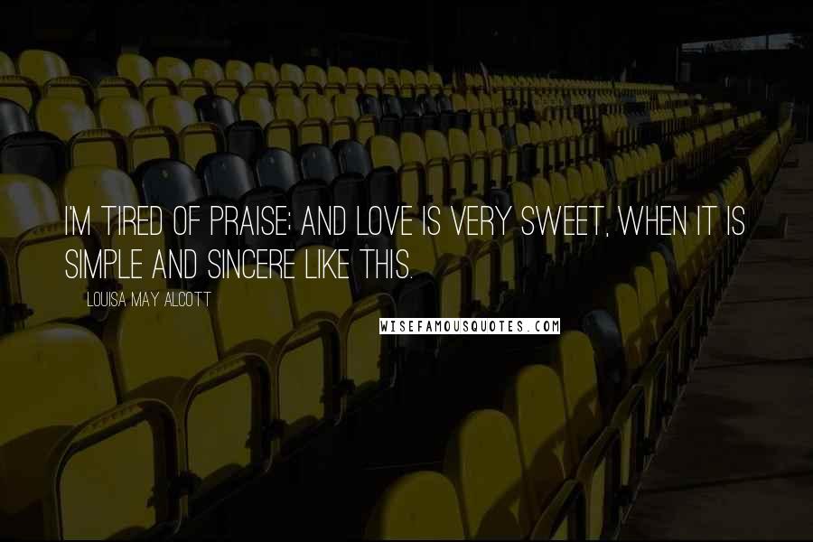 Louisa May Alcott Quotes: I'm tired of praise; and love is very sweet, when it is simple and sincere like this.