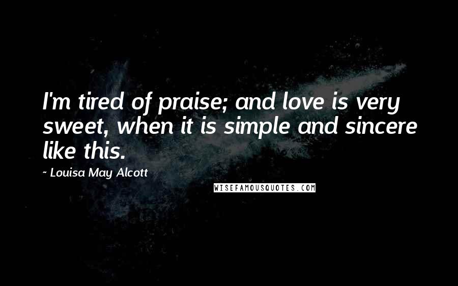 Louisa May Alcott Quotes: I'm tired of praise; and love is very sweet, when it is simple and sincere like this.