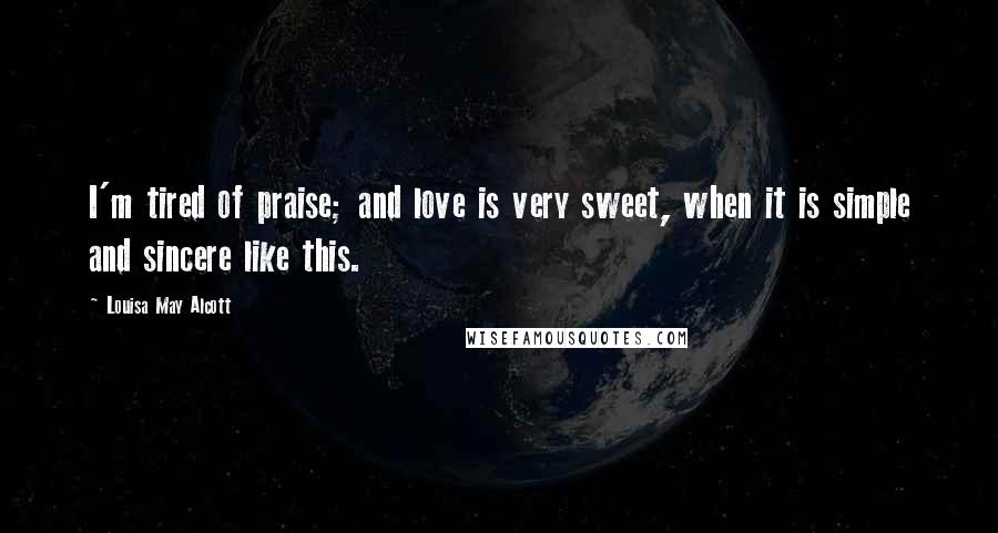 Louisa May Alcott Quotes: I'm tired of praise; and love is very sweet, when it is simple and sincere like this.