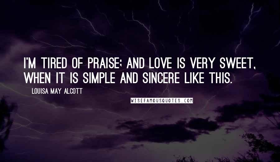 Louisa May Alcott Quotes: I'm tired of praise; and love is very sweet, when it is simple and sincere like this.