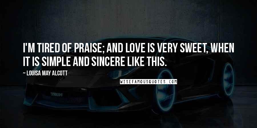 Louisa May Alcott Quotes: I'm tired of praise; and love is very sweet, when it is simple and sincere like this.