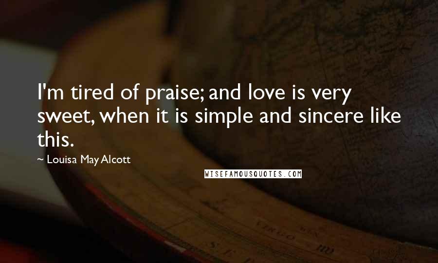 Louisa May Alcott Quotes: I'm tired of praise; and love is very sweet, when it is simple and sincere like this.