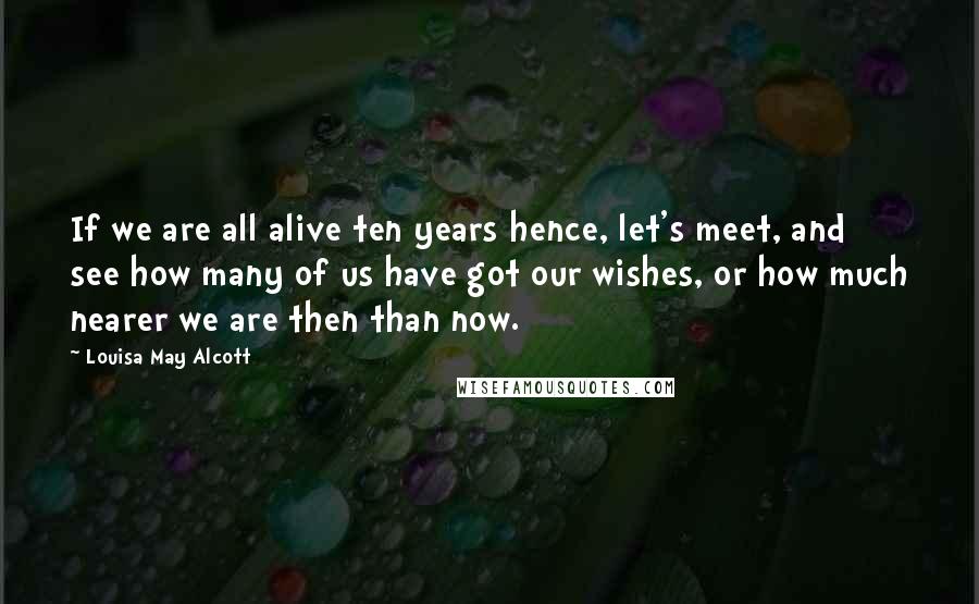 Louisa May Alcott Quotes: If we are all alive ten years hence, let's meet, and see how many of us have got our wishes, or how much nearer we are then than now.