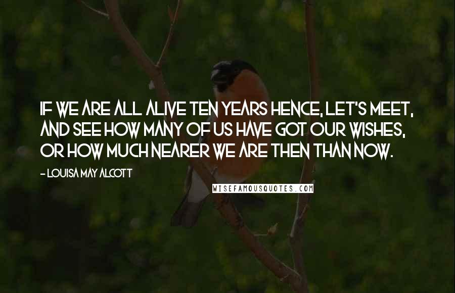 Louisa May Alcott Quotes: If we are all alive ten years hence, let's meet, and see how many of us have got our wishes, or how much nearer we are then than now.