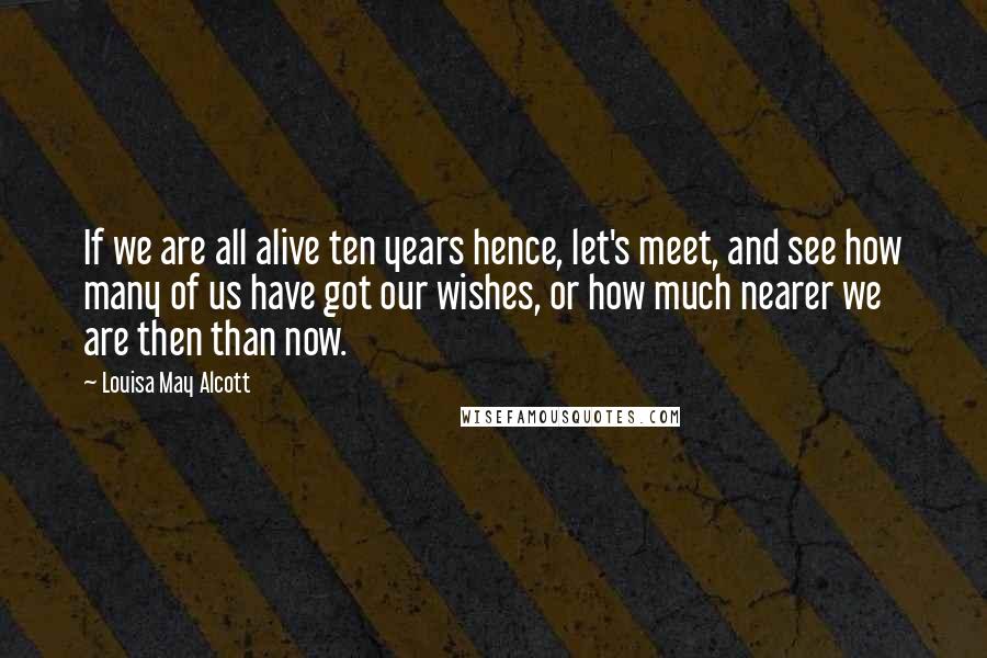 Louisa May Alcott Quotes: If we are all alive ten years hence, let's meet, and see how many of us have got our wishes, or how much nearer we are then than now.