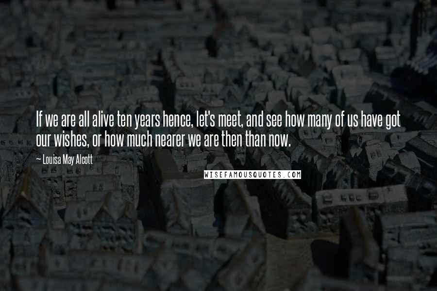 Louisa May Alcott Quotes: If we are all alive ten years hence, let's meet, and see how many of us have got our wishes, or how much nearer we are then than now.